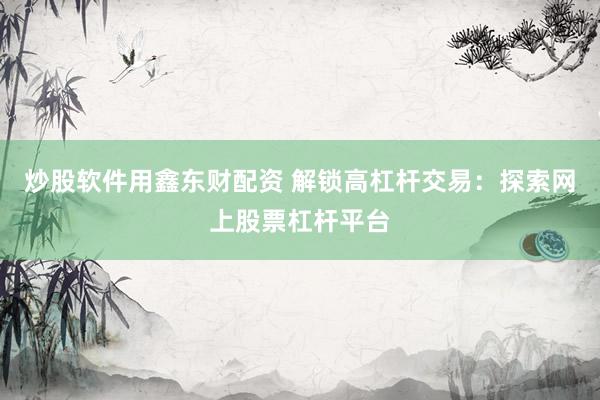 炒股软件用鑫东财配资 解锁高杠杆交易：探索网上股票杠杆平台