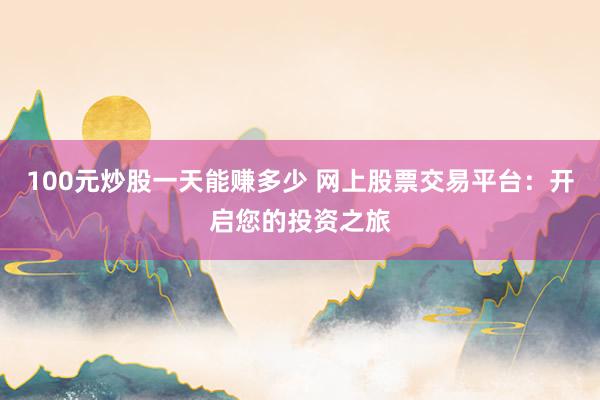 100元炒股一天能赚多少 网上股票交易平台：开启您的投资之旅