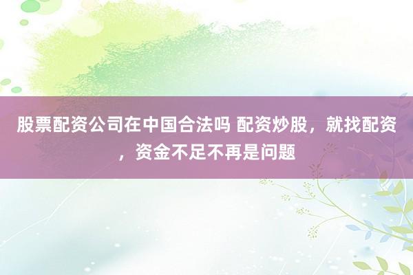 股票配资公司在中国合法吗 配资炒股，就找配资，资金不足不再是问题