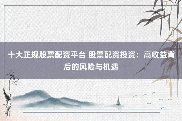十大正规股票配资平台 股票配资投资：高收益背后的风险与机遇