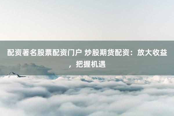 配资著名股票配资门户 炒股期货配资：放大收益，把握机遇