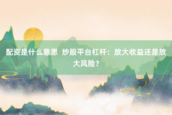 配资是什么意思  炒股平台杠杆：放大收益还是放大风险？