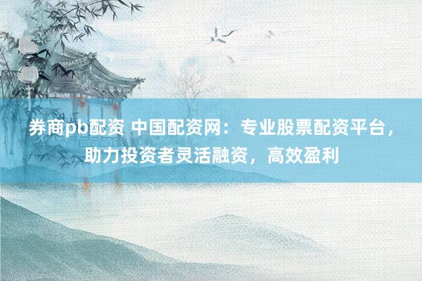 券商pb配资 中国配资网：专业股票配资平台，助力投资者灵活融资，高效盈利
