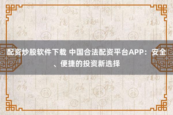 配资炒股软件下载 中国合法配资平台APP：安全、便捷的投资新选择