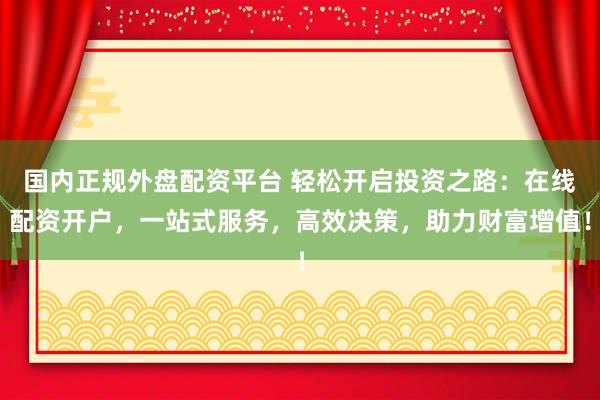 国内正规外盘配资平台 轻松开启投资之路：在线配资开户，一站式服务，高效决策，助力财富增值！