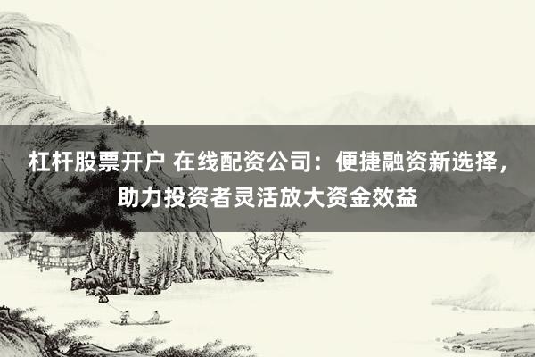 杠杆股票开户 在线配资公司：便捷融资新选择，助力投资者灵活放大资金效益