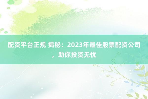 配资平台正规 揭秘：2023年最佳股票配资公司，助你投资无忧