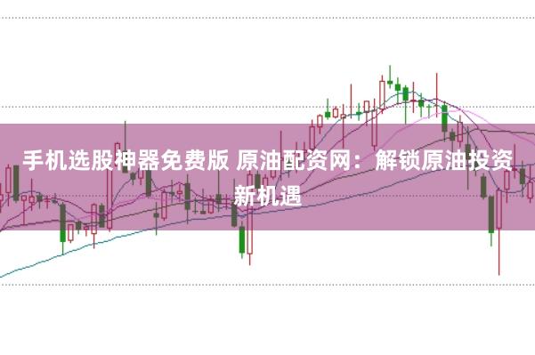 手机选股神器免费版 原油配资网：解锁原油投资新机遇