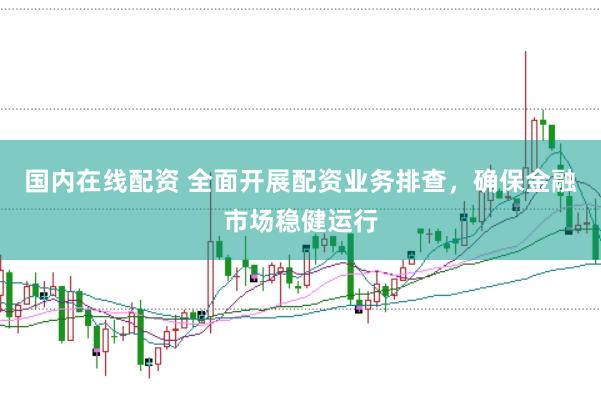 国内在线配资 全面开展配资业务排查，确保金融市场稳健运行