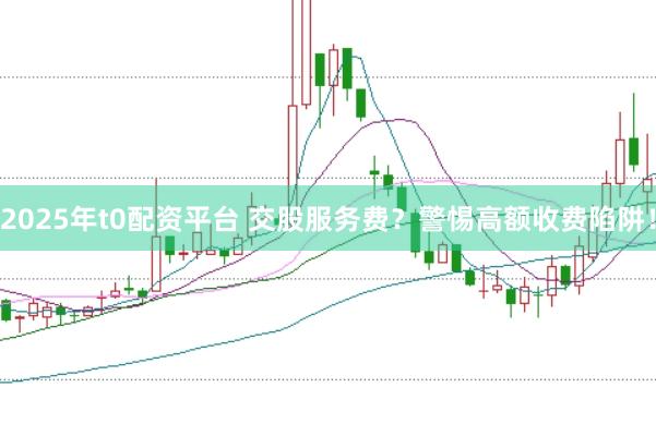 2025年t0配资平台 交股服务费？警惕高额收费陷阱！
