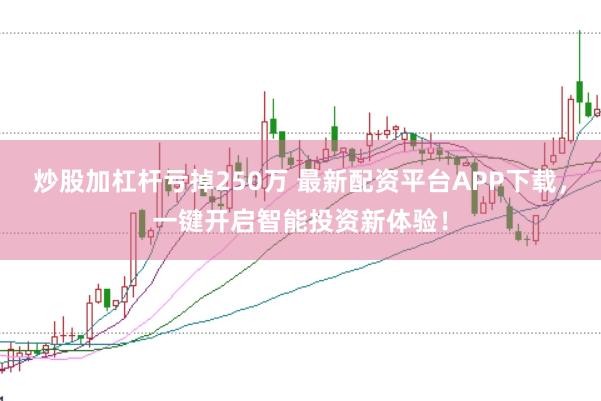 炒股加杠杆亏掉250万 最新配资平台APP下载，一键开启智能投资新体验！
