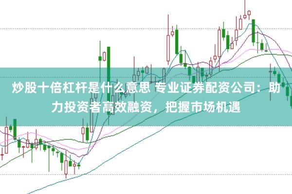 炒股十倍杠杆是什么意思 专业证券配资公司：助力投资者高效融资，把握市场机遇