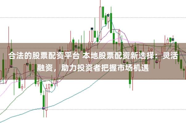 合法的股票配资平台 本地股票配资新选择：灵活融资，助力投资者把握市场机遇