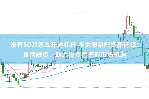 没有50万怎么开通杠杆 本地股票配资新选择：灵活融资，助力投资者把握市场机遇