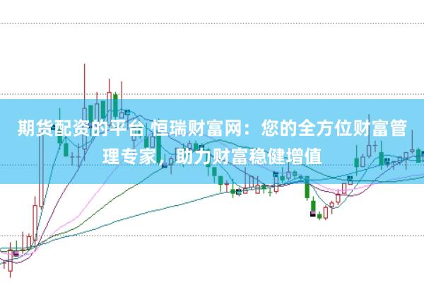 期货配资的平台 恒瑞财富网：您的全方位财富管理专家，助力财富稳健增值