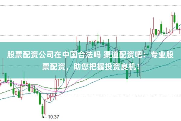 股票配资公司在中国合法吗 渠道配资吧：专业股票配资，助您把握投资良机！