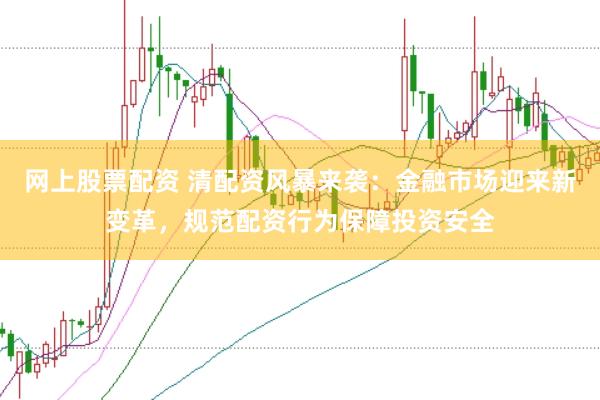 网上股票配资 清配资风暴来袭：金融市场迎来新变革，规范配资行为保障投资安全