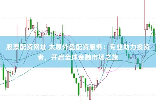 股票配资网址 太原外盘配资服务：专业助力投资者，开启全球金融市场之旅