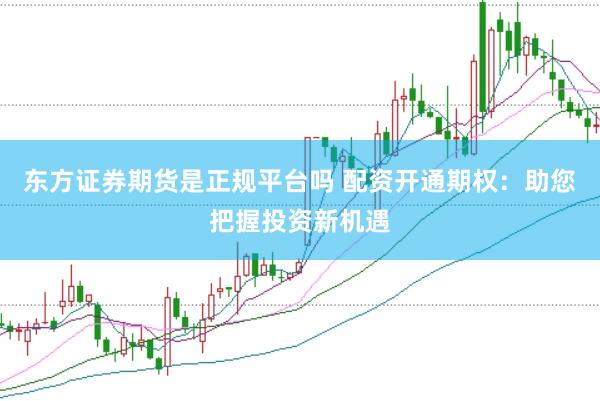 东方证券期货是正规平台吗 配资开通期权：助您把握投资新机遇