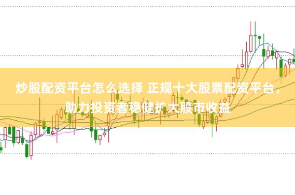 炒股配资平台怎么选择 正规十大股票配资平台，助力投资者稳健扩大股市收益
