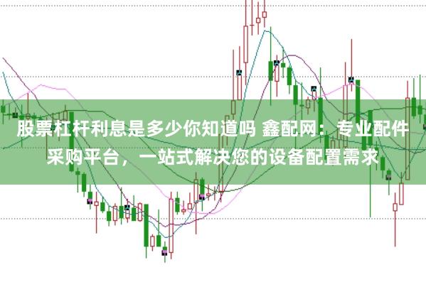 股票杠杆利息是多少你知道吗 鑫配网：专业配件采购平台，一站式解决您的设备配置需求