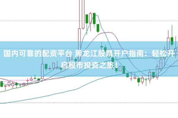 国内可靠的配资平台 黑龙江股票开户指南：轻松开启股市投资之旅！