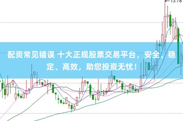 配资常见错误 十大正规股票交易平台，安全、稳定、高效，助您投资无忧！