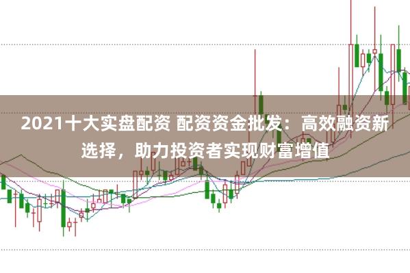 2021十大实盘配资 配资资金批发：高效融资新选择，助力投资者实现财富增值