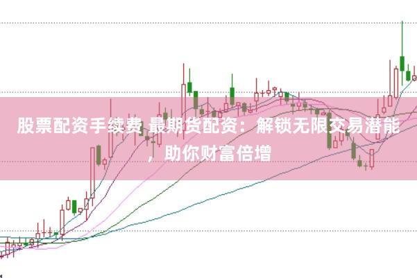 股票配资手续费 最期货配资：解锁无限交易潜能，助你财富倍增