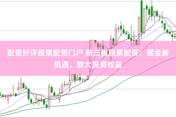 配资好评股票配资门户 新三板股票配资：掘金新机遇，放大投资收益