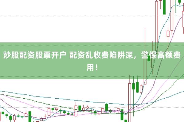 炒股配资股票开户 配资乱收费陷阱深，警惕高额费用！
