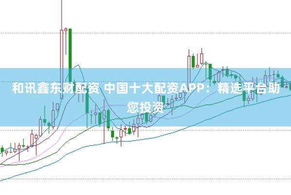 和讯鑫东财配资 中国十大配资APP：精选平台助您投资