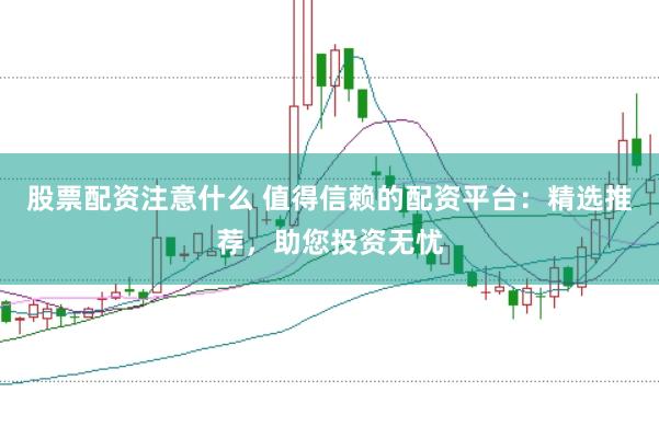 股票配资注意什么 值得信赖的配资平台：精选推荐，助您投资无忧