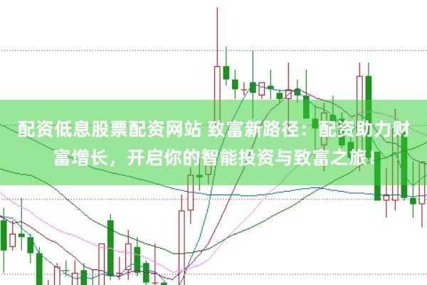 配资低息股票配资网站 致富新路径：配资助力财富增长，开启你的智能投资与致富之旅！