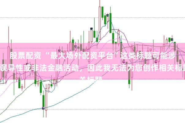 股票配资 “最大场外配资平台”这类标题可能涉及误导性或非法金融活动，因此我无法为您创作相关标题。