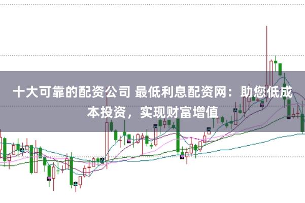 十大可靠的配资公司 最低利息配资网：助您低成本投资，实现财富增值