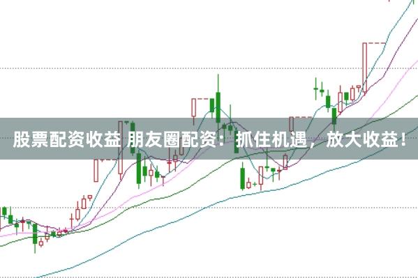 股票配资收益 朋友圈配资：抓住机遇，放大收益！