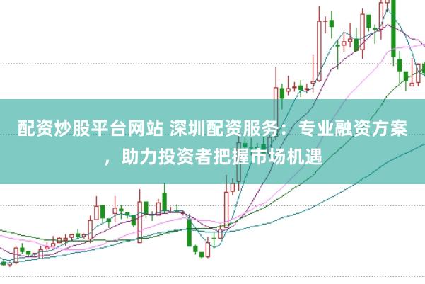 配资炒股平台网站 深圳配资服务：专业融资方案，助力投资者把握市场机遇