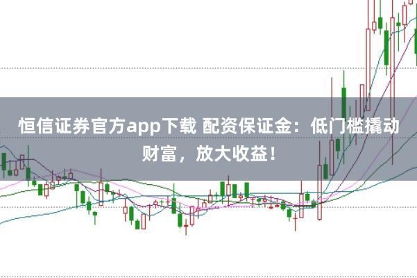 恒信证券官方app下载 配资保证金：低门槛撬动财富，放大收益！