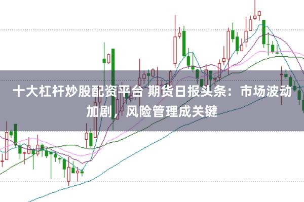 十大杠杆炒股配资平台 期货日报头条：市场波动加剧，风险管理成关键