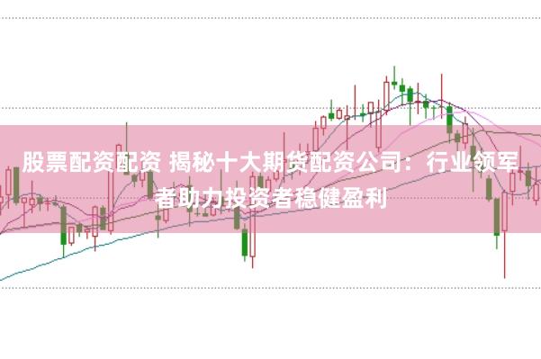 股票配资配资 揭秘十大期货配资公司：行业领军者助力投资者稳健盈利