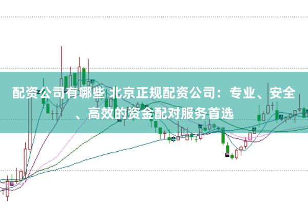 配资公司有哪些 北京正规配资公司：专业、安全、高效的资金配对服务首选