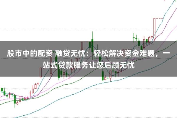 股市中的配资 融贷无忧:轻松解决资金难题,一站式贷款服务让您后顾无忧