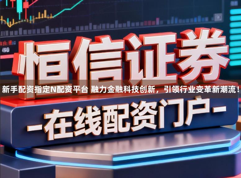 新手配资指定N配资平台 融力金融科技创新，引领行业变革新潮流！