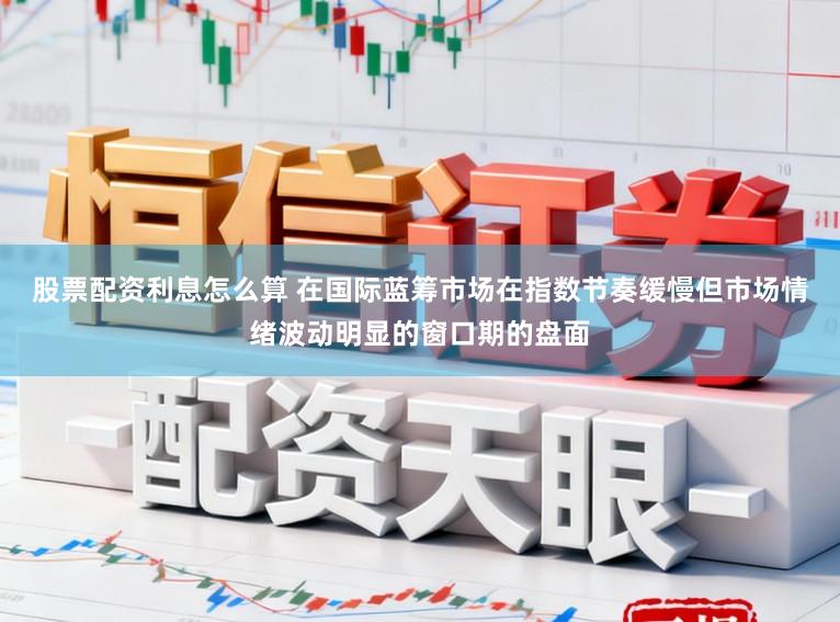 股票配资利息怎么算 在国际蓝筹市场在指数节奏缓慢但市场情绪波动明显的窗口期的盘面