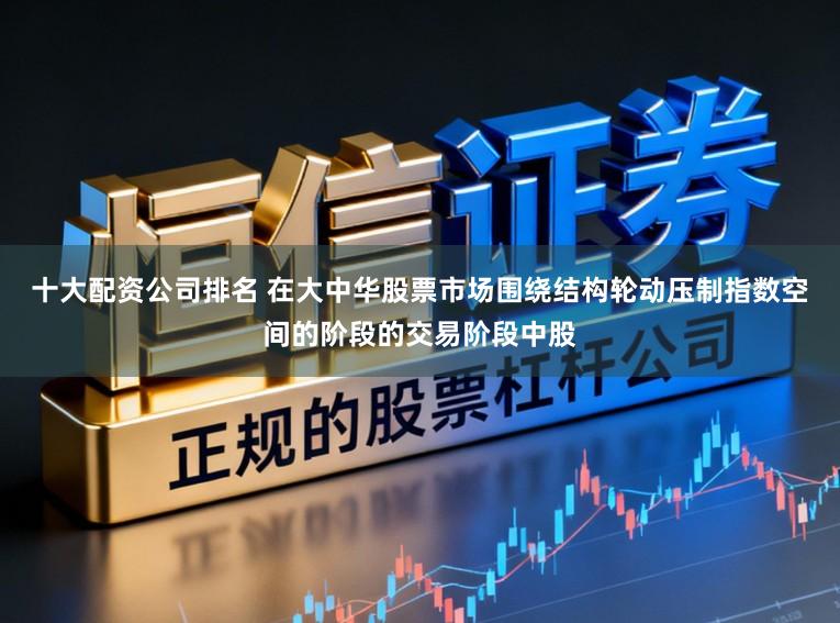 十大配资公司排名 在大中华股票市场围绕结构轮动压制指数空间的阶段的交易阶段中股