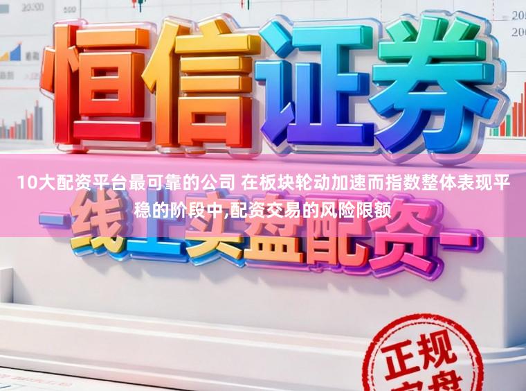 10大配资平台最可靠的公司 在板块轮动加速而指数整体表现平稳的阶段中，配资交易的风险限额