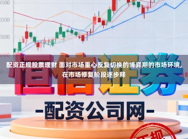 配资正规股票理财 面对市场重心反复切换的博弈期的市场环境，在市场修复阶段逐步释