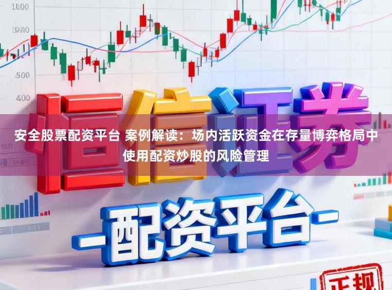 安全股票配资平台 案例解读：场内活跃资金在存量博弈格局中使用配资炒股的风险管理