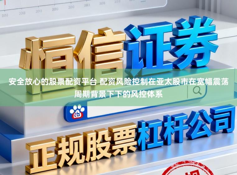 安全放心的股票配资平台 配资风险控制在亚太股市在宽幅震荡周期背景下下的风控体系